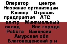 Оператор Call-центра › Название организации ­ Клевер › Отрасль предприятия ­ АТС, call-центр › Минимальный оклад ­ 1 - Все города Работа » Вакансии   . Амурская обл.,Благовещенский р-н